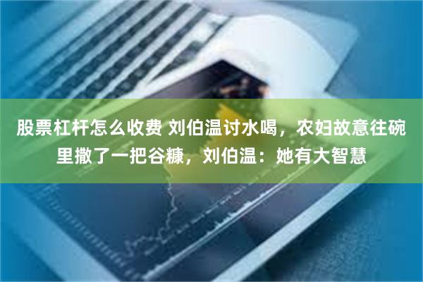 股票杠杆怎么收费 刘伯温讨水喝，农妇故意往碗里撒了一把谷糠，刘伯温：她有大智慧