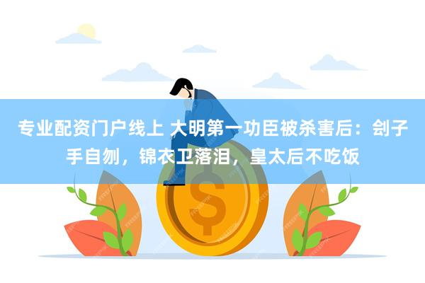 专业配资门户线上 大明第一功臣被杀害后：刽子手自刎，锦衣卫落泪，皇太后不吃饭