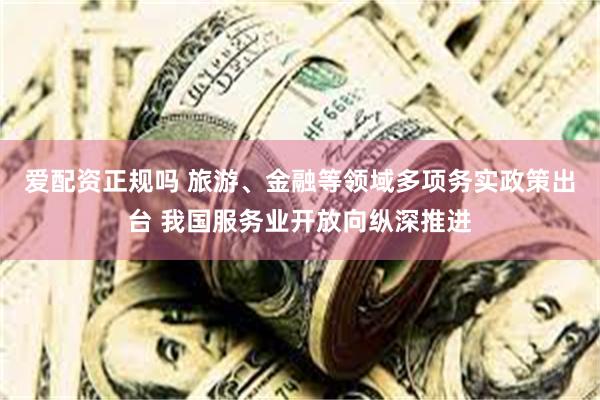 爱配资正规吗 旅游、金融等领域多项务实政策出台 我国服务业开放向纵深推进