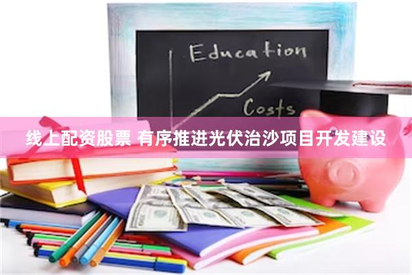 线上配资股票 有序推进光伏治沙项目开发建设