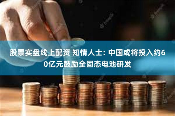 股票实盘线上配资 知情人士: 中国或将投入约60亿元鼓励全固态电池研发