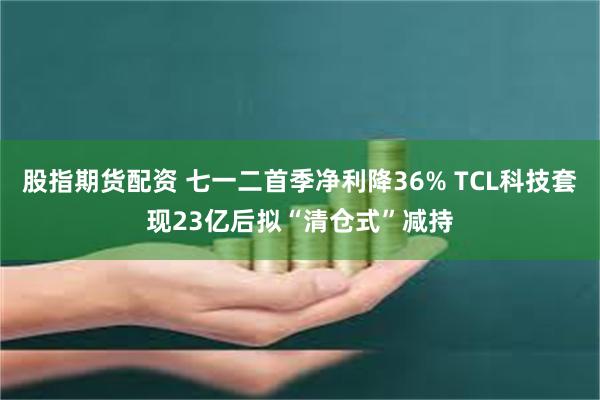 股指期货配资 七一二首季净利降36% TCL科技套现23亿后拟“清仓式”减持