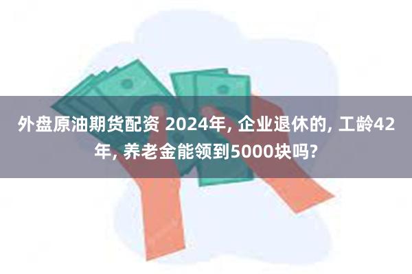 外盘原油期货配资 2024年, 企业退休的, 工龄42年, 养老金能领到5000块吗?