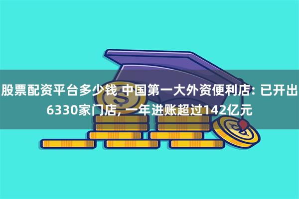 股票配资平台多少钱 中国第一大外资便利店: 已开出6330家门店, 一年进账超过142亿元