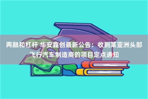 两融和杠杆 华安鑫创最新公告：收到某亚洲头部飞行汽车制造商的项目定点通知