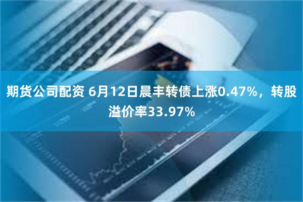 期货公司配资 6月12日晨丰转债上涨0.47%，转股溢价率33.97%