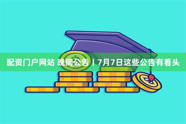 配资门户网站 晚间公告丨7月7日这些公告有看头