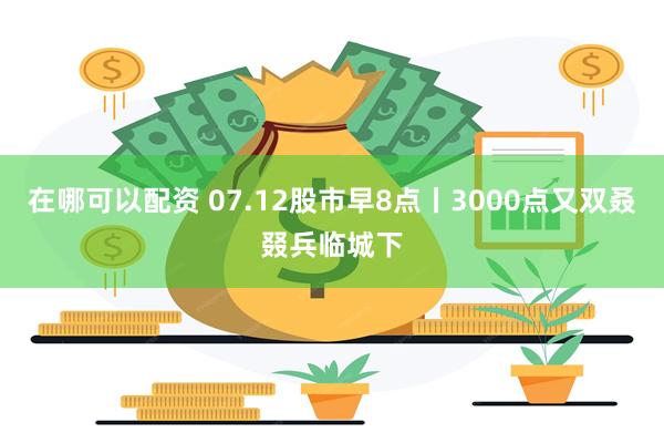 在哪可以配资 07.12股市早8点丨3000点又双叒叕兵临城下