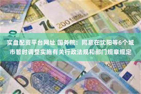 实盘配资平台网址 国务院：同意在沈阳等6个城市暂时调整实施有关行政法规和部门规章规定