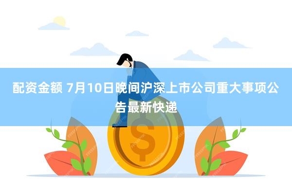 配资金额 7月10日晚间沪深上市公司重大事项公告最新快递