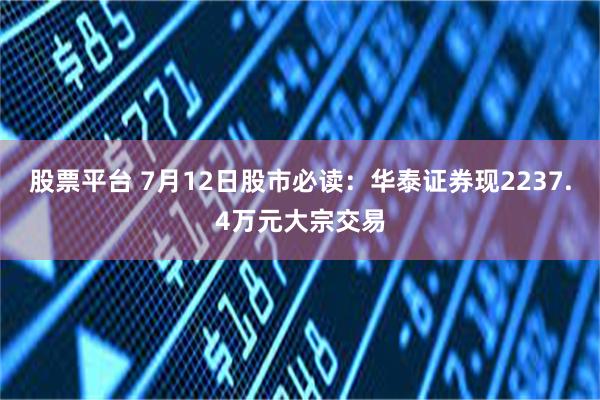 股票平台 7月12日股市必读：华泰证券现2237.4万元大宗交易