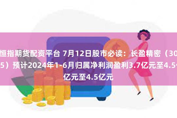 恒指期货配资平台 7月12日股市必读：长盈精密（300115）预计2024年1-6月归属净利润盈利3.7亿元至4.5亿元