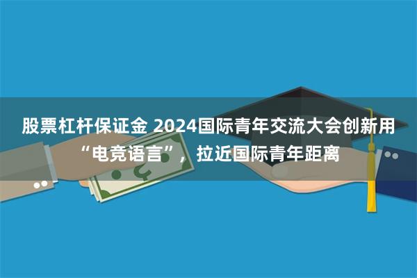 股票杠杆保证金 2024国际青年交流大会创新用“电竞语言”，拉近国际青年距离