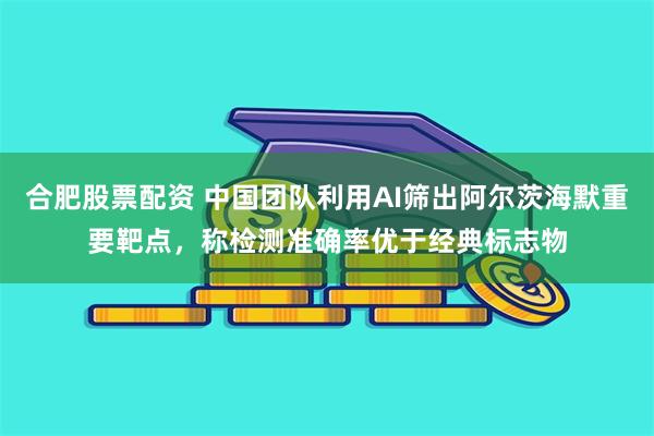 合肥股票配资 中国团队利用AI筛出阿尔茨海默重要靶点，称检测准确率优于经典标志物