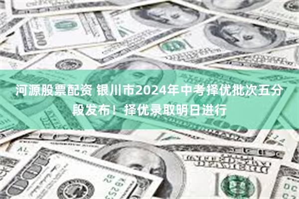 河源股票配资 银川市2024年中考择优批次五分段发布！择优录取明日进行