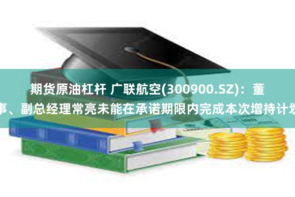 期货原油杠杆 广联航空(300900.SZ)：董事、副总经理常亮未能在承诺期限内完成本次增持计划