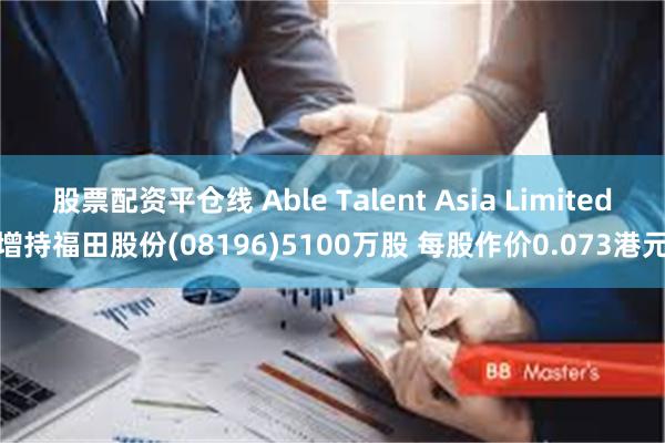 股票配资平仓线 Able Talent Asia Limited增持福田股份(08196)5100万股 每股作价0.073港元