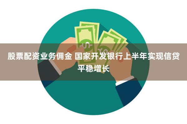 股票配资业务佣金 国家开发银行上半年实现信贷平稳增长