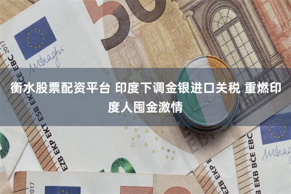 衡水股票配资平台 印度下调金银进口关税 重燃印度人囤金激情