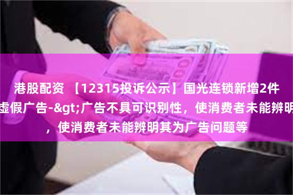 港股配资 【12315投诉公示】国光连锁新增2件投诉公示，涉及虚假广告->广告不具可识别性，使消费者未能辨明其为广告问题等