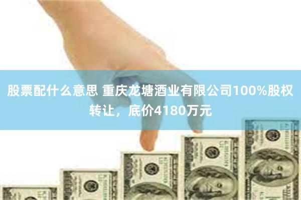 股票配什么意思 重庆龙塘酒业有限公司100%股权转让，底价4180万元