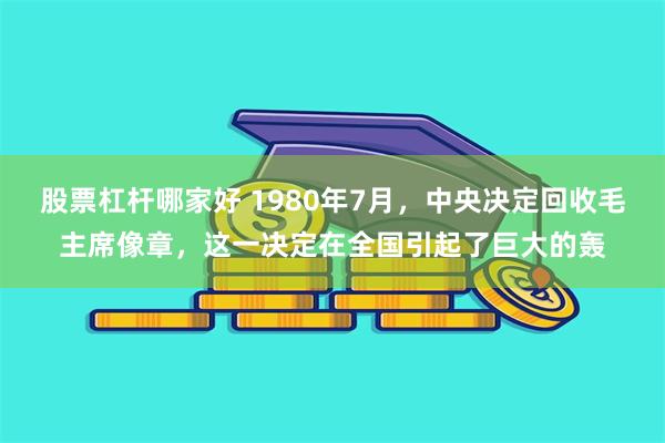 股票杠杆哪家好 1980年7月，中央决定回收毛主席像章，这一决定在全国引起了巨大的轰