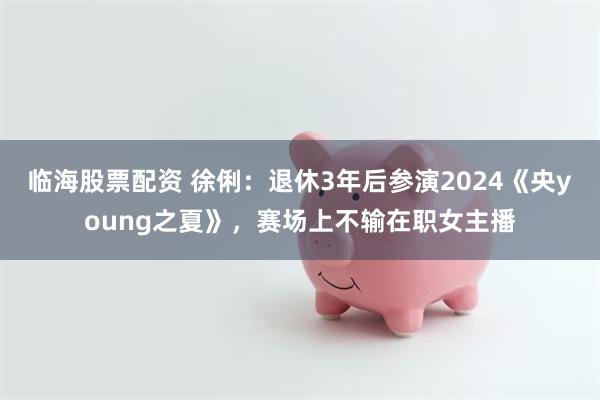 临海股票配资 徐俐：退休3年后参演2024《央young之夏》，赛场上不输在职女主播