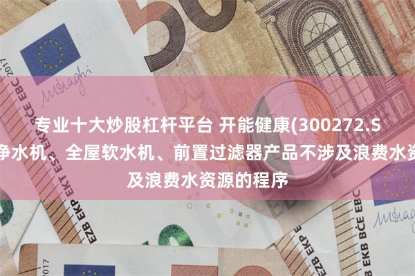 专业十大炒股杠杆平台 开能健康(300272.SZ)：全屋净水机、全屋软水机、前置过滤器产品不涉及浪费水资源的程序