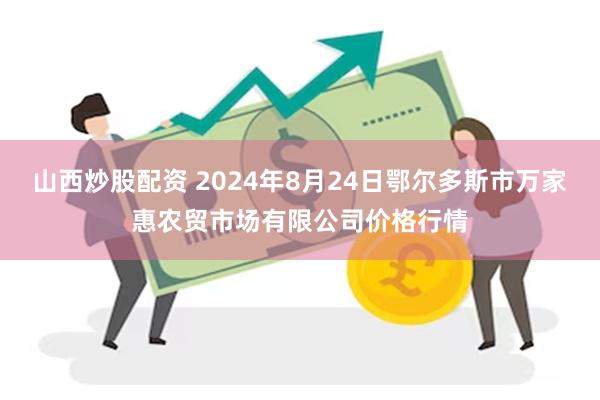 山西炒股配资 2024年8月24日鄂尔多斯市万家惠农贸市场有限公司价格行情