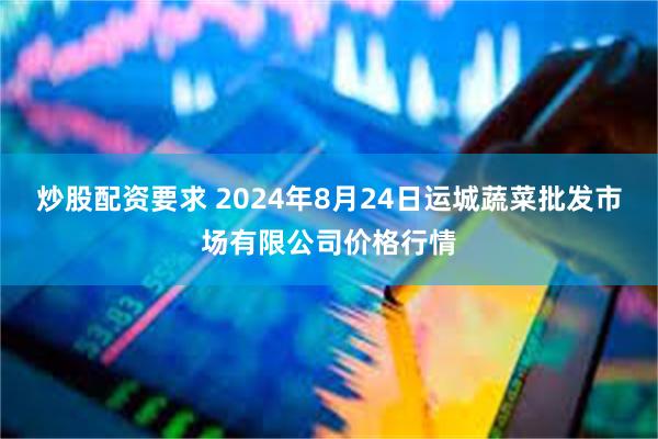 炒股配资要求 2024年8月24日运城蔬菜批发市场有限公司价格行情