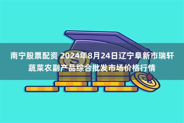 南宁股票配资 2024年8月24日辽宁阜新市瑞轩蔬菜农副产品综合批发市场价格行情