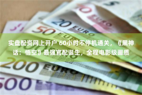 实盘配资网上开户 60小时不停机通关，《黑神话：悟空》最强官配诞生，全程电影级画质