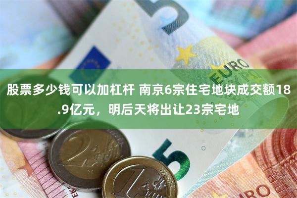 股票多少钱可以加杠杆 南京6宗住宅地块成交额18.9亿元，明后天将出让23宗宅地