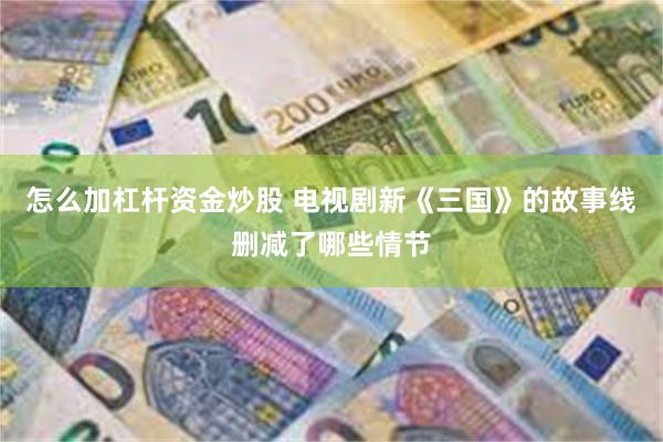 怎么加杠杆资金炒股 电视剧新《三国》的故事线删减了哪些情节