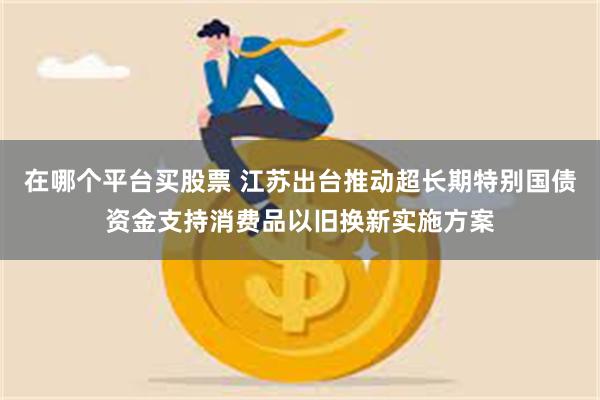 在哪个平台买股票 江苏出台推动超长期特别国债资金支持消费品以旧换新实施方案