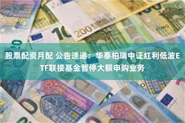 股票配资月配 公告速递：华泰柏瑞中证红利低波ETF联接基金暂停大额申购业务