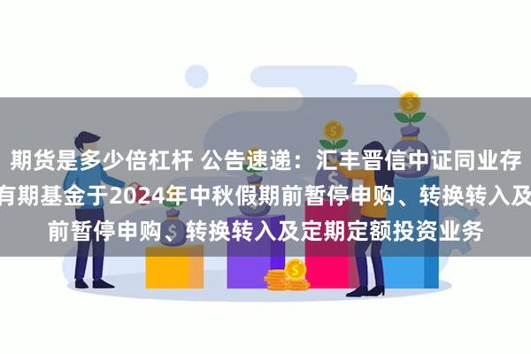 期货是多少倍杠杆 公告速递：汇丰晋信中证同业存单AAA指数7天持有期基金于2024年中秋假期前暂停申购、转换转入及定期定额投资业务