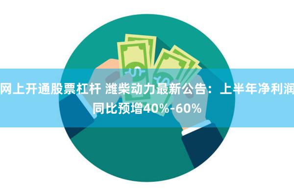 网上开通股票杠杆 潍柴动力最新公告：上半年净利润同比预增40%-60%