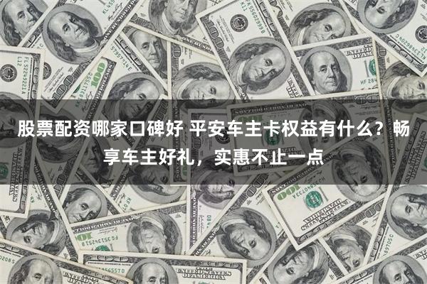 股票配资哪家口碑好 平安车主卡权益有什么？畅享车主好礼，实惠不止一点