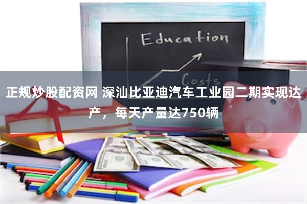 正规炒股配资网 深汕比亚迪汽车工业园二期实现达产，每天产量达750辆