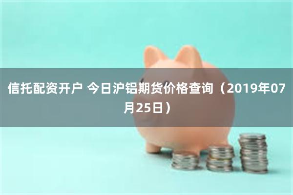 信托配资开户 今日沪铝期货价格查询（2019年07月25日）