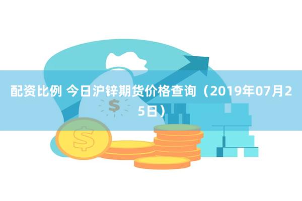 配资比例 今日沪锌期货价格查询（2019年07月25日）