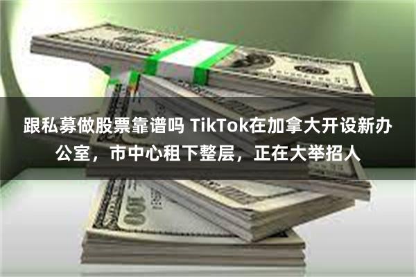 跟私募做股票靠谱吗 TikTok在加拿大开设新办公室，市中心租下整层，正在大举招人