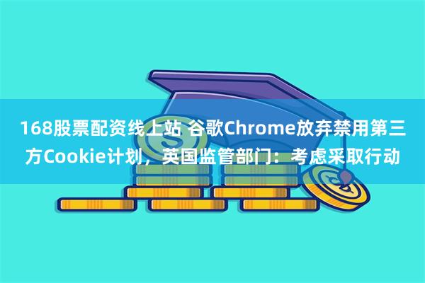 168股票配资线上站 谷歌Chrome放弃禁用第三方Cookie计划，英国监管部门：考虑采取行动