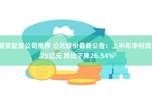 期货配资公司推荐 公元股份最新公告：上半年净利润1.25亿元 同比下降26.54%