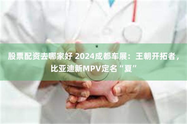 股票配资去哪家好 2024成都车展：王朝开拓者，比亚迪新MPV定名“夏”