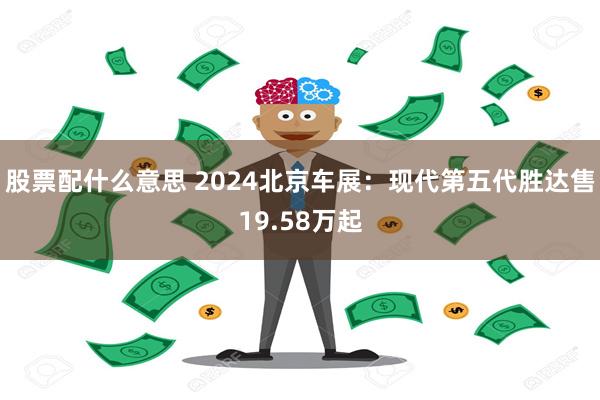 股票配什么意思 2024北京车展：现代第五代胜达售19.58万起