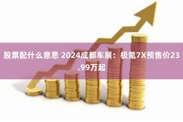 股票配什么意思 2024成都车展：极氪7X预售价23.99万起