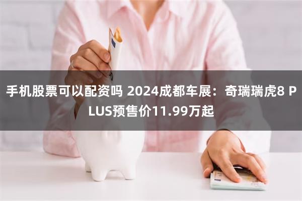 手机股票可以配资吗 2024成都车展：奇瑞瑞虎8 PLUS预售价11.99万起