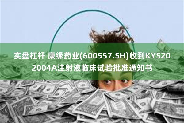 实盘杠杆 康缘药业(600557.SH)收到KYS202004A注射液临床试验批准通知书